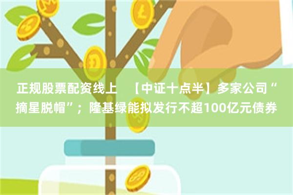 正规股票配资线上   【中证十点半】多家公司“摘星脱帽”；隆基绿能拟发行不超100亿元债券