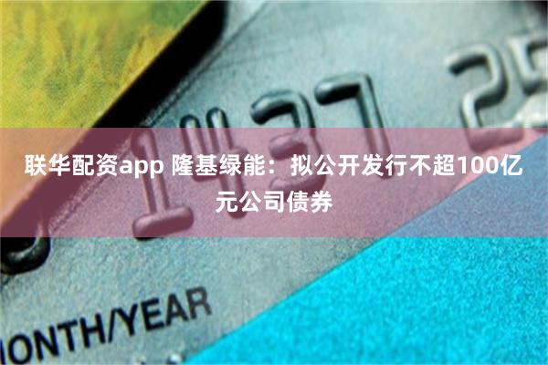 联华配资app 隆基绿能：拟公开发行不超100亿元公司债券