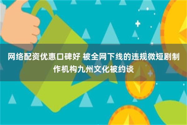 网络配资优惠口碑好 被全网下线的违规微短剧制作机构九州文化被约谈