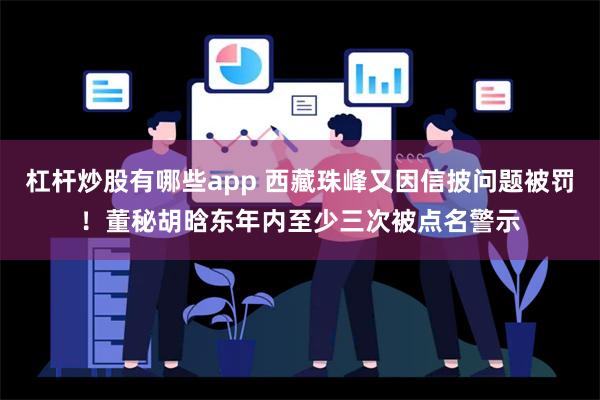 杠杆炒股有哪些app 西藏珠峰又因信披问题被罚！董秘胡晗东年内至少三次被点名警示