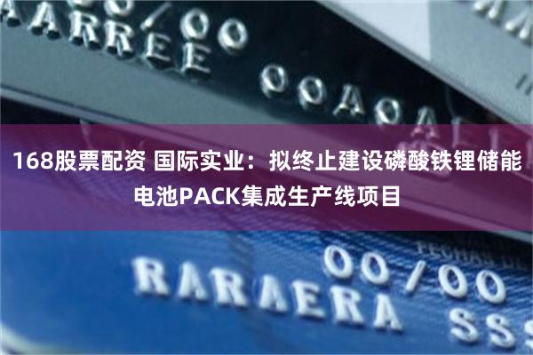 168股票配资 国际实业：拟终止建设磷酸铁锂储能电池PACK集成生产线项目