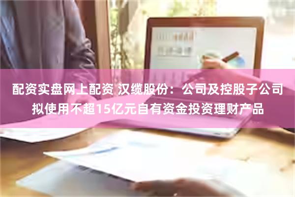 配资实盘网上配资 汉缆股份：公司及控股子公司拟使用不超1