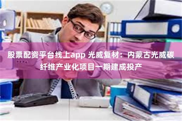 股票配资平台线上app 光威复材：内蒙古光威碳纤维产业化项目一期建成投产