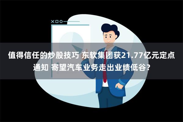 值得信任的炒股技巧 东软集团获21.77亿元定点通知 寄望汽车业务走出业绩低谷？