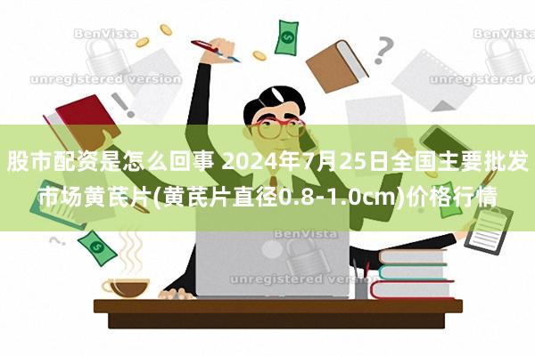 股市配资是怎么回事 2024年7月25日全国主要批发市场黄芪片(黄芪片直径0.8-1.0cm)价格行情