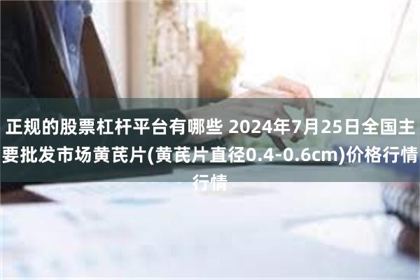 正规的股票杠杆平台有哪些 2024年7月25日全国主要批发市场黄芪片(黄芪片直径0.4-0.6cm)价格行情