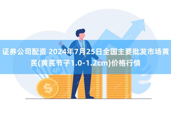 证券公司配资 2024年7月25日全国主要批发市场黄芪(黄芪节子1.0-1.2cm)价格行情