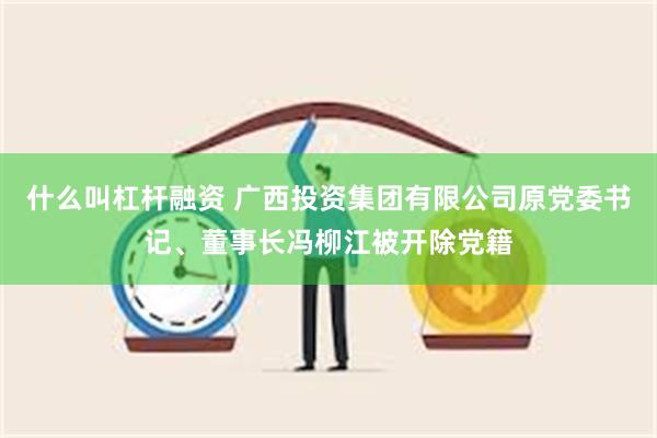 什么叫杠杆融资 广西投资集团有限公司原党委书记、董事长冯柳江被开除党籍