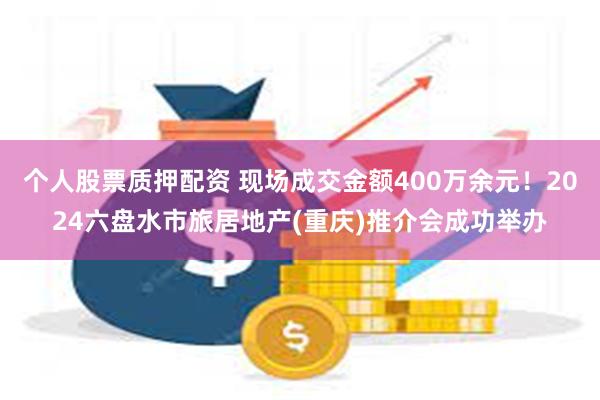 个人股票质押配资 现场成交金额400万余元！2024六盘水市旅居地产(重庆)推介会成功举办