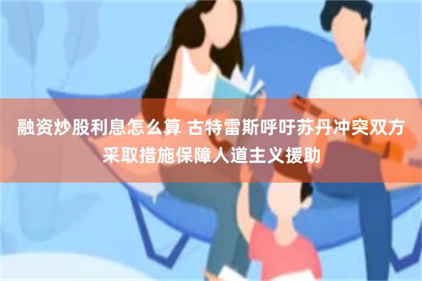 融资炒股利息怎么算 古特雷斯呼吁苏丹冲突双方采取措施保障人道主义援助