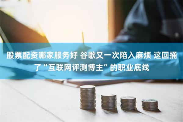 股票配资哪家服务好 谷歌又一次陷入麻烦 这回捅了“互联网评测博主”的职业底线