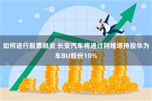 如何进行股票融资 长安汽车将通过阿维塔持股华为车BU股份10%