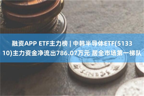 融资APP ETF主力榜 | 中韩半导体ETF(513310)主力资金净流出786.07万元 居全市场第一梯队