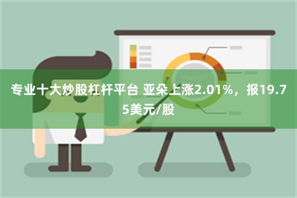 专业十大炒股杠杆平台 亚朵上涨2.01%，报19.75美元/股