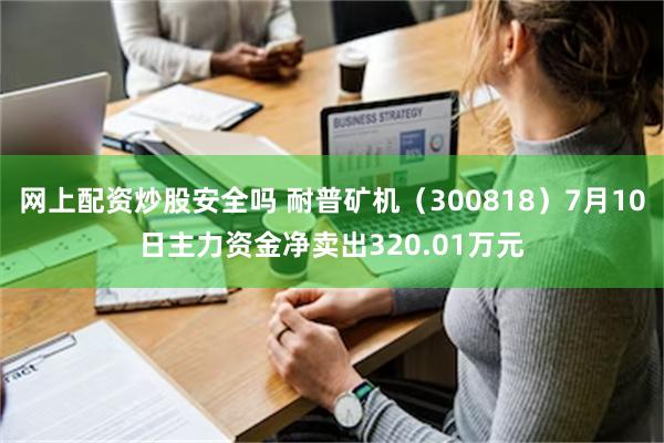 网上配资炒股安全吗 耐普矿机（300818）7月10日主力资金净卖出320.01万元