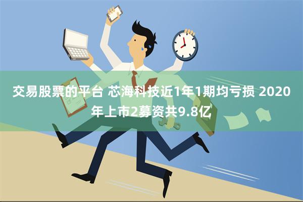 交易股票的平台 芯海科技近1年1期均亏损 2020年上市2募资共9.8亿