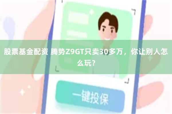 股票基金配资 腾势Z9GT只卖30多万，你让别人怎么玩？